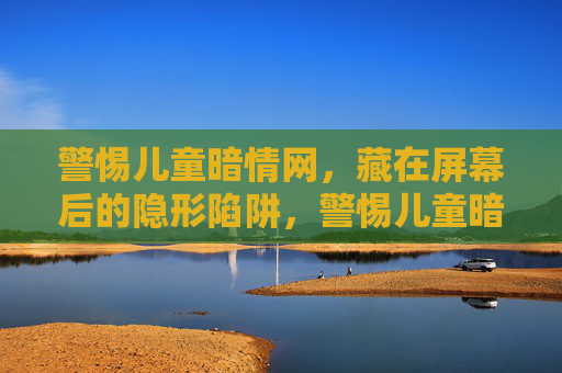 警惕儿童暗情网,藏在屏幕后的隐形陷阱,警惕儿童暗情网,屏幕后的隐形陷阱 警惕儿童暗情网,藏在屏幕后的隐形陷阱,警惕儿童暗情网,屏幕后的隐形陷阱
