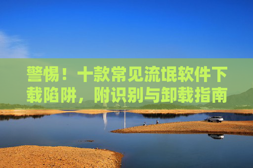 警惕!十款常见流氓软件下载陷阱,附识别与卸载指南,警惕!十款常见流氓软件下载陷阱及识别卸载指南 警惕!十款常见流氓软件下载陷阱,附识别与卸载指南,警惕!十款常见流氓软件下载陷阱及识别卸载指南