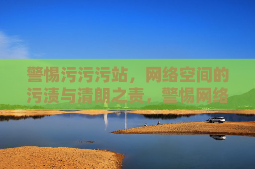 警惕污污污站，网络空间的污渍与清朗之责，警惕网络污渍，共护清朗之责
