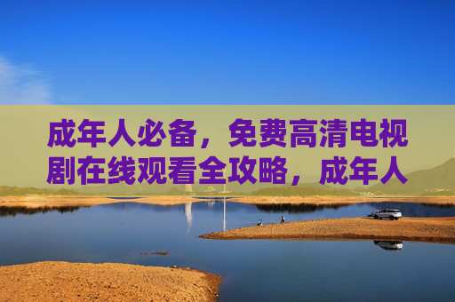 成年人必备,免费高清电视剧在线观看全攻略,成年人必备,免费高清电视剧在线观看全攻略 成年人必备,免费高清电视剧在线观看全攻略,成年人必备,免费高清电视剧在线观看全攻略