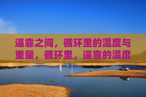 逼靠之间,循环里的温度与重量,循环里,逼靠的温度与重量 逼靠之间,循环里的温度与重量,循环里,逼靠的温度与重量