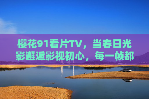 樱花91看片TV,当春日光影邂逅影视初心,每一帧都是生活的温柔注脚,樱花91看片TV,春日光影邂逅初心,帧帧注脚生活温柔 樱花91看片TV,当春日光影邂逅影视初心,每一帧都是生活的温柔注脚,樱花91看片TV,春日光影邂逅初心,帧帧注脚生活温柔