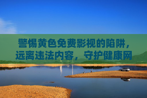 警惕黄色免费影视的陷阱，远离违法内容，守护健康网络生态，远离黄色免费影视陷阱，守护清朗网络空间