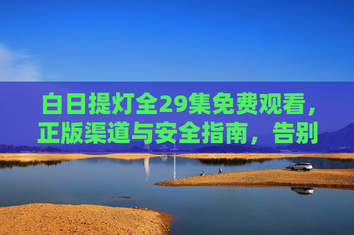 白日提灯全29集免费观看,正版渠道与安全指南,告别踩坑烦恼,白日提灯全29集免费观看,正版渠道与安全指南,告别踩坑烦恼 白日提灯全29集免费观看,正版渠道与安全指南,告别踩坑烦恼,白日提灯全29集免费观看,正版渠道与安全指南,告别踩坑烦恼