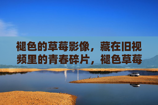 褪色的草莓影像，藏在旧视频里的青春碎片，褪色草莓，旧视频里的青春碎片