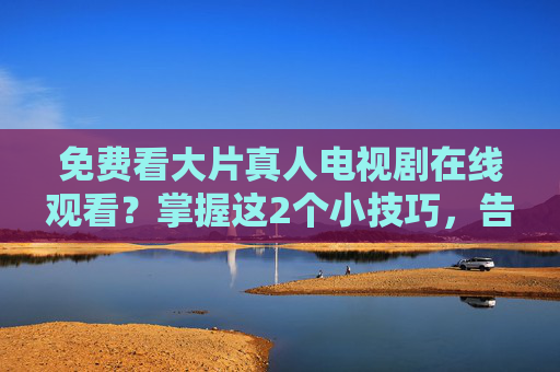 免费看大片真人电视剧在线观看？掌握这2个小技巧，告别会员烦恼！免费看大片真人电视剧，2个小技巧告别会员烦恼！