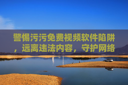 警惕污污免费视频软件陷阱,远离违法内容,守护网络安全与健康,警惕污污免费视频软件陷阱,守护网络安全与健康 警惕污污免费视频软件陷阱,远离违法内容,守护网络安全与健康,警惕污污免费视频软件陷阱,守护网络安全与健康