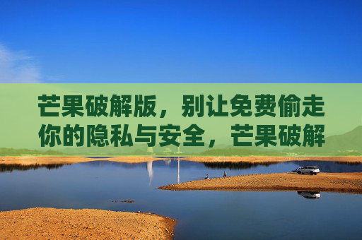 芒果破解版，别让免费偷走你的隐私与安全，芒果破解版，别让免费偷走你的隐私与安全