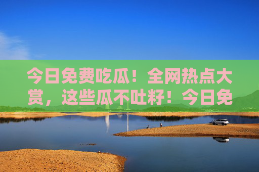 今日免费吃瓜!全网热点大赏,这些瓜不吐籽!今日免费吃瓜,全网热点大赏,不吐籽! 今日免费吃瓜!全网热点大赏,这些瓜不吐籽!今日免费吃瓜,全网热点大赏,不吐籽!