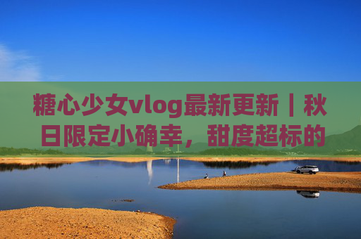糖心少女vlog最新更新|秋日限定小确幸,甜度超标的生活碎片来啦!糖心少女秋日甜度小确幸 糖心少女vlog最新更新|秋日限定小确幸,甜度超标的生活碎片来啦!糖心少女秋日甜度小确幸