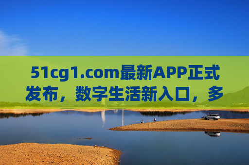 51cg1.com最新APP正式发布，数字生活新入口，多领域服务一键触达，51cg1.com最新APP正式发布，数字生活新入口，多领域服务一键触达