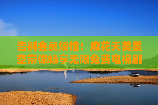 告别会员烦恼!麻花天美星空带你畅享无限免费电视剧盛宴,告别会员烦恼!麻花天美星空免费畅享无限电视剧 告别会员烦恼!麻花天美星空带你畅享无限免费电视剧盛宴,告别会员烦恼!麻花天美星空免费畅享无限电视剧