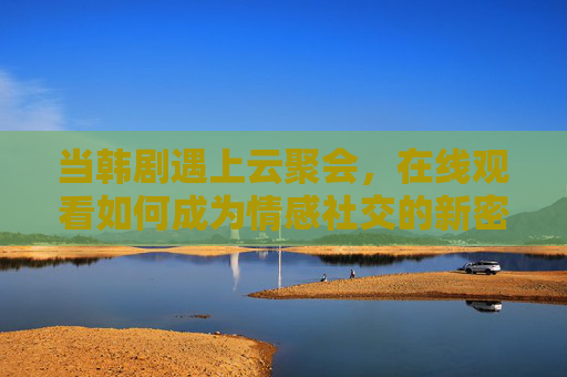 当韩剧遇上云聚会,在线观看如何成为情感社交的新密码? 当韩剧遇上云聚会,在线观看如何成为情感社交的新密码?