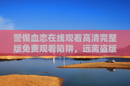 警惕血恋在线观看高清完整版免费观看陷阱,远离盗版,守护安全与权益,警惕血恋高清免费观看陷阱,远离盗版守护安全与权益 警惕血恋在线观看高清完整版免费观看陷阱,远离盗版,守护安全与权益,警惕血恋高清免费观看陷阱,远离盗版守护安全与权益