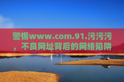 警惕www.com.91.污污污,不良网址背后的网络陷阱与自我保护,警惕www.com.91.污污污,不良网址背后的网络陷阱与自我保护 警惕www.com.91.污污污,不良网址背后的网络陷阱与自我保护,警惕www.com.91.污污污,不良网址背后的网络陷阱与自我保护