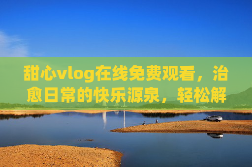 甜心vlog在线免费观看,治愈日常的快乐源泉,轻松解锁你的专属小确幸 甜心vlog在线免费观看,治愈日常的快乐源泉,轻松解锁你的专属小确幸