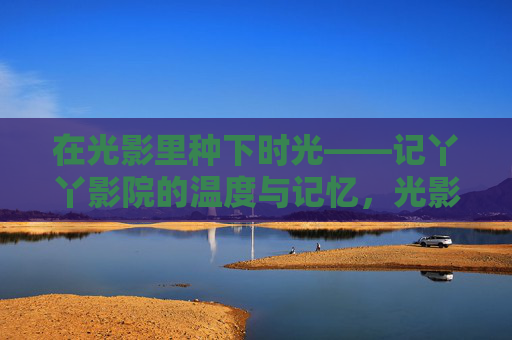 在光影里种下时光——记丫丫影院的温度与记忆,光影种时光,丫丫影院的温度记忆 在光影里种下时光——记丫丫影院的温度与记忆,光影种时光,丫丫影院的温度记忆