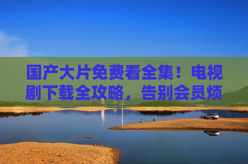 国产大片免费看全集!电视剧下载全攻略,告别会员烦恼,国产影视剧免费看下载全攻略 告别会员烦恼 国产大片免费看全集!电视剧下载全攻略,告别会员烦恼,国产影视剧免费看下载全攻略 告别会员烦恼