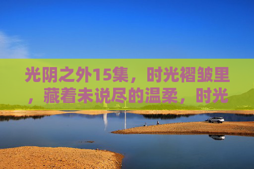 光阴之外15集，时光褶皱里，藏着未说尽的温柔，时光褶皱里的未尽温柔