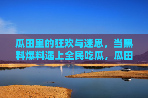 瓜田里的狂欢与迷思,当黑料爆料遇上全民吃瓜,瓜田狂欢迷思,黑料爆料遇上全民吃瓜 瓜田里的狂欢与迷思,当黑料爆料遇上全民吃瓜,瓜田狂欢迷思,黑料爆料遇上全民吃瓜