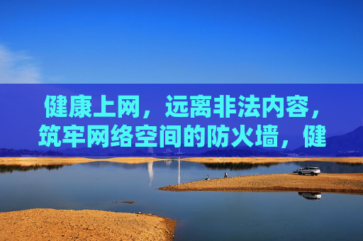 健康上网，远离非法内容，筑牢网络空间的防火墙，健康上网远离非法 筑牢网络防火墙