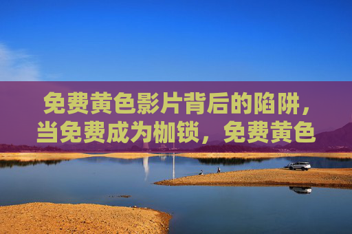 免费黄色影片背后的陷阱，当免费成为枷锁，免费黄色影片的陷阱，当免费成为枷锁