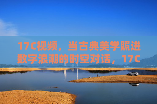 17C视频,当古典美学照进数字浪潮的时空对话,17C视频,古典美学与数字浪潮的时空对话 17C视频,当古典美学照进数字浪潮的时空对话,17C视频,古典美学与数字浪潮的时空对话