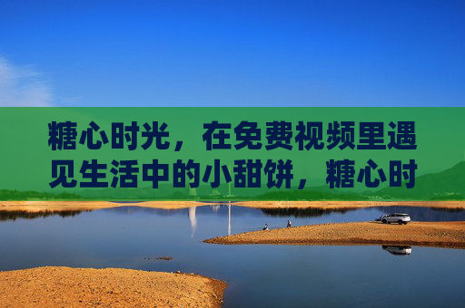 糖心时光，在免费视频里遇见生活中的小甜饼，糖心时光，免费视频里的生活小甜饼