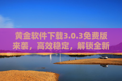 黄金软件下载3.0.3免费版来袭,高效稳定,解锁全新体验!黄金软件3.0.3免费版,高效稳定,解锁全新体验 黄金软件下载3.0.3免费版来袭,高效稳定,解锁全新体验!黄金软件3.0.3免费版,高效稳定,解锁全新体验