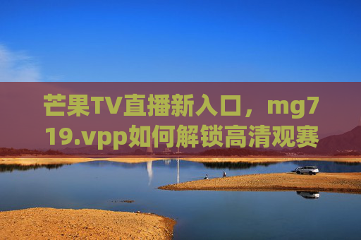 芒果TV直播新入口，mg719.vpp如何解锁高清观赛与互动新体验？芒果TV直播新入口mg719.vpp，解锁高清观赛互动新体验