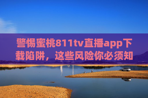 警惕蜜桃811tv直播app下载陷阱，这些风险你必须知道，警惕蜜桃811tv直播app下载陷阱，这些风险你必须知道