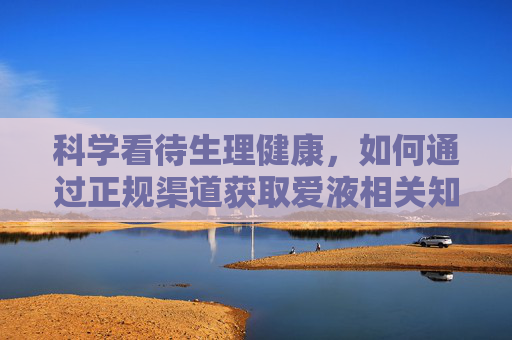 科学看待生理健康,如何通过正规渠道获取爱液相关知识? 科学看待生理健康,如何通过正规渠道获取爱液相关知识?
