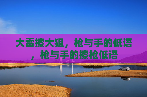大雷擦大狙,枪与手的低语,枪与手的擦枪低语 大雷擦大狙,枪与手的低语,枪与手的擦枪低语