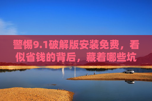 警惕9.1破解版安装免费，看似省钱的背后，藏着哪些坑？警惕9.1破解版免费，看似省钱，背后全是坑