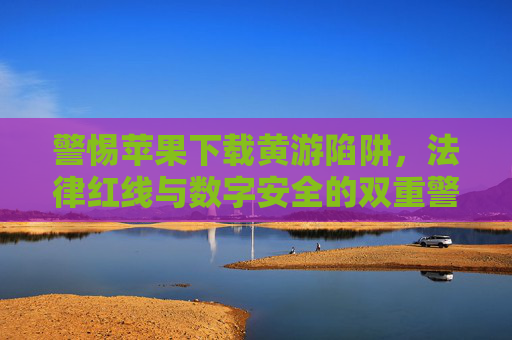 警惕苹果下载黄游陷阱，法律红线与数字安全的双重警示，警惕苹果下载黄游陷阱，法律红线与数字安全双重警示