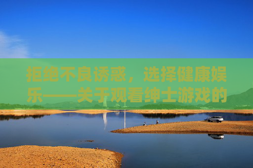 拒绝不良诱惑,选择健康娱乐——关于观看绅士游戏的理性提醒,观看绅士游戏,拒绝不良诱惑,选择健康娱乐 拒绝不良诱惑,选择健康娱乐——关于观看绅士游戏的理性提醒,观看绅士游戏,拒绝不良诱惑,选择健康娱乐