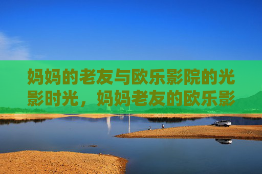 妈妈的老友与欧乐影院的光影时光,妈妈老友的欧乐影院光影时光 妈妈的老友与欧乐影院的光影时光,妈妈老友的欧乐影院光影时光