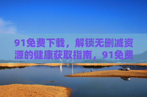 91免费下载,解锁无删减资源的健康获取指南,91免费下载,健康获取无删减资源指南 91免费下载,解锁无删减资源的健康获取指南,91免费下载,健康获取无删减资源指南
