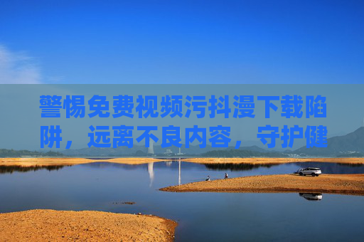 警惕免费视频污抖漫下载陷阱,远离不良内容,守护健康网络空间,警惕免费视频污抖漫下载陷阱,守护健康网络空间 警惕免费视频污抖漫下载陷阱,远离不良内容,守护健康网络空间,警惕免费视频污抖漫下载陷阱,守护健康网络空间