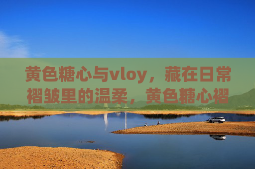 黄色糖心与vloy,藏在日常褶皱里的温柔,黄色糖心褶皱里的温柔 黄色糖心与vloy,藏在日常褶皱里的温柔,黄色糖心褶皱里的温柔