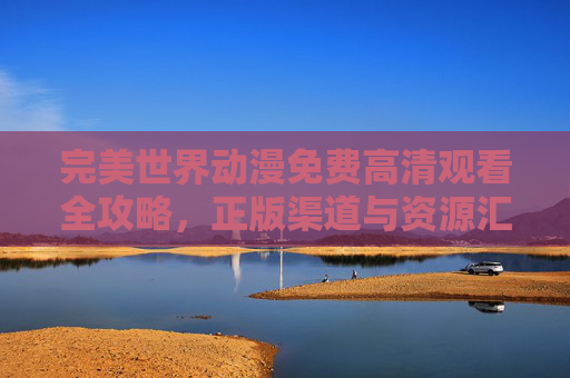 完美世界动漫免费高清观看全攻略,正版渠道与资源汇总,完美世界动漫免费高清观看全攻略,正版渠道与资源汇总 完美世界动漫免费高清观看全攻略,正版渠道与资源汇总,完美世界动漫免费高清观看全攻略,正版渠道与资源汇总