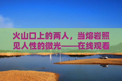 火山口上的两人，当熔岩照见人性的微光——在线观看完整版解析，火山口上的两人，熔岩照见人性微光——在线观看解析