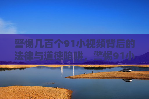 警惕几百个91小视频背后的法律与道德陷阱,警惕91小视频背后的法律与道德陷阱 警惕几百个91小视频背后的法律与道德陷阱,警惕91小视频背后的法律与道德陷阱
