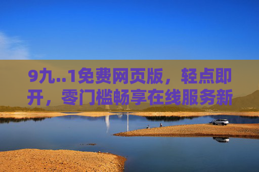 9九..1免费网页版,轻点即开,零门槛畅享在线服务新体验,免费网页版,轻点即开,零门槛畅享新体验 9九..1免费网页版,轻点即开,零门槛畅享在线服务新体验,免费网页版,轻点即开,零门槛畅享新体验