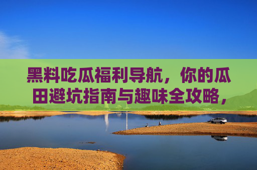 黑料吃瓜福利导航，你的瓜田避坑指南与趣味全攻略，黑料吃瓜避坑导航，瓜田全攻略