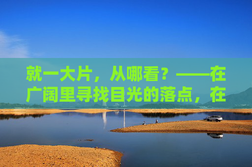 就一大片,从哪看?——在广阔里寻找目光的落点,在广阔里寻找目光的落点 就一大片,从哪看?——在广阔里寻找目光的落点,在广阔里寻找目光的落点