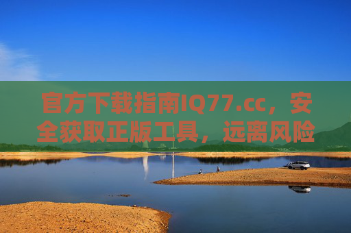 官方下载指南IQ77.㏄,安全获取正版工具,远离风险陷阱,官方下载指南IQ77.㏄,安全获取正版工具,远离风险陷阱 官方下载指南IQ77.㏄,安全获取正版工具,远离风险陷阱,官方下载指南IQ77.㏄,安全获取正版工具,远离风险陷阱