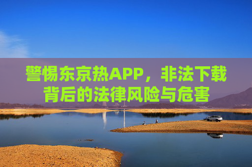 警惕东京热APP,非法下载背后的法律风险与危害 警惕东京热APP,非法下载背后的法律风险与危害