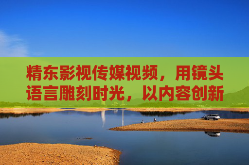精东影视传媒视频，用镜头语言雕刻时光，以内容创新连接时代，镜头雕时光，创新映时代