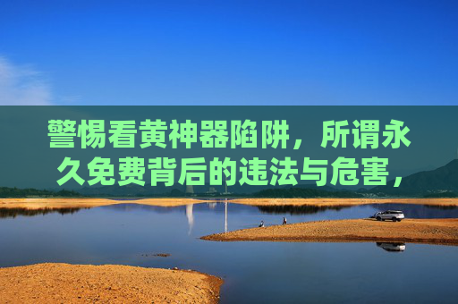警惕看黄神器陷阱,所谓永久免费背后的违法与危害,警惕看黄神器陷阱,永久免费背后的违法与危害 警惕看黄神器陷阱,所谓永久免费背后的违法与危害,警惕看黄神器陷阱,永久免费背后的违法与危害